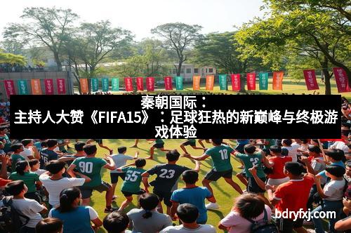 秦朝国际：主持人大赞《FIFA15》：足球狂热的新巅峰与终极游戏体验