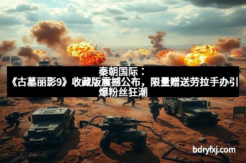 秦朝国际：《古墓丽影9》收藏版震撼公布，限量赠送劳拉手办引爆粉丝狂潮